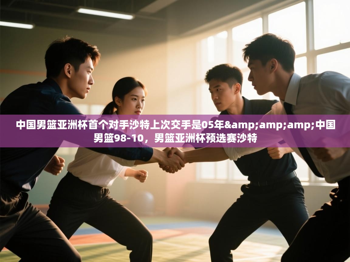 中国男篮亚洲杯首个对手沙特上次交手是05年&中国男篮98-10,男篮亚洲杯预选赛沙特 第1张