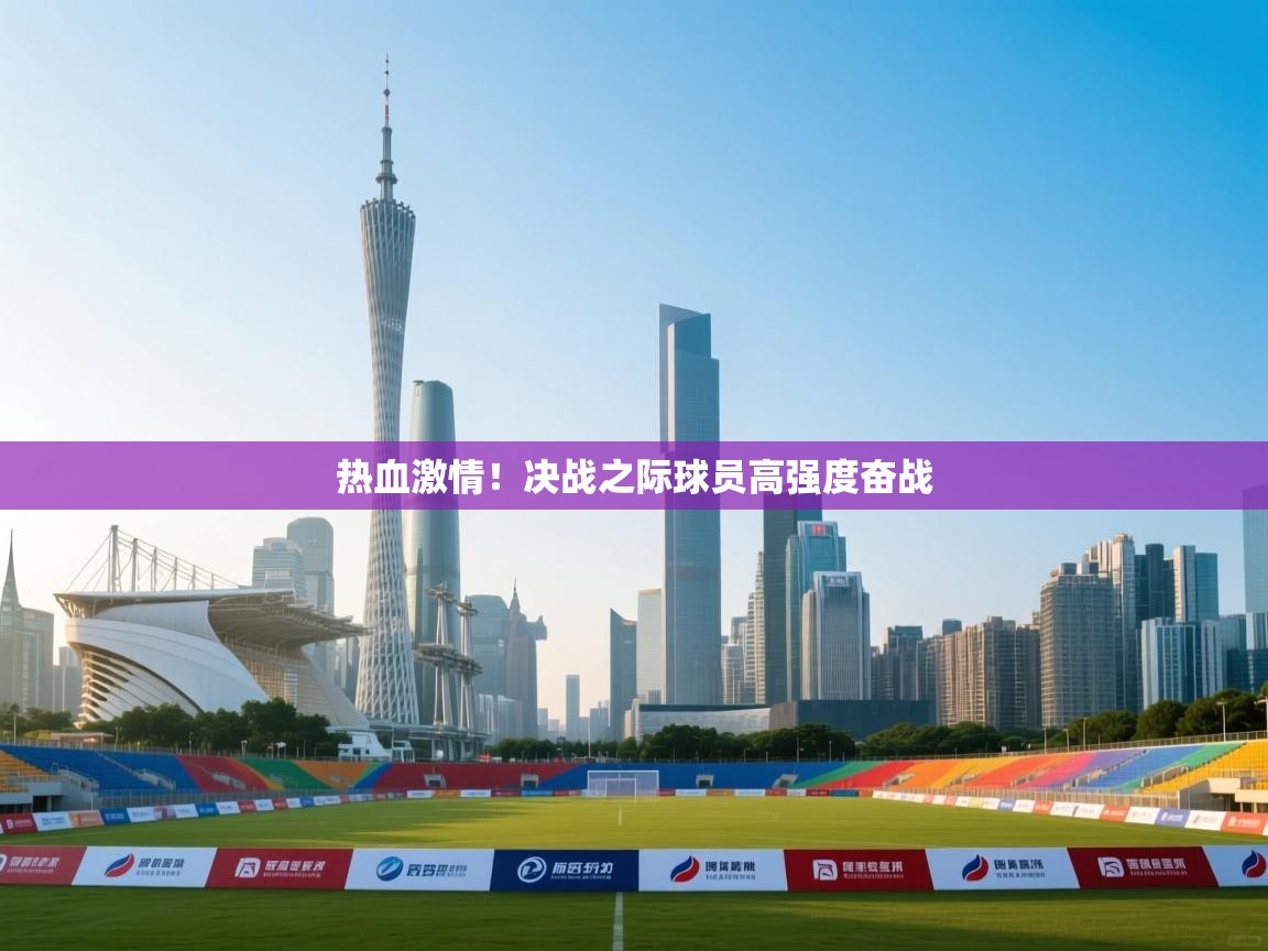 热血激情！决战之际球员高强度奋战